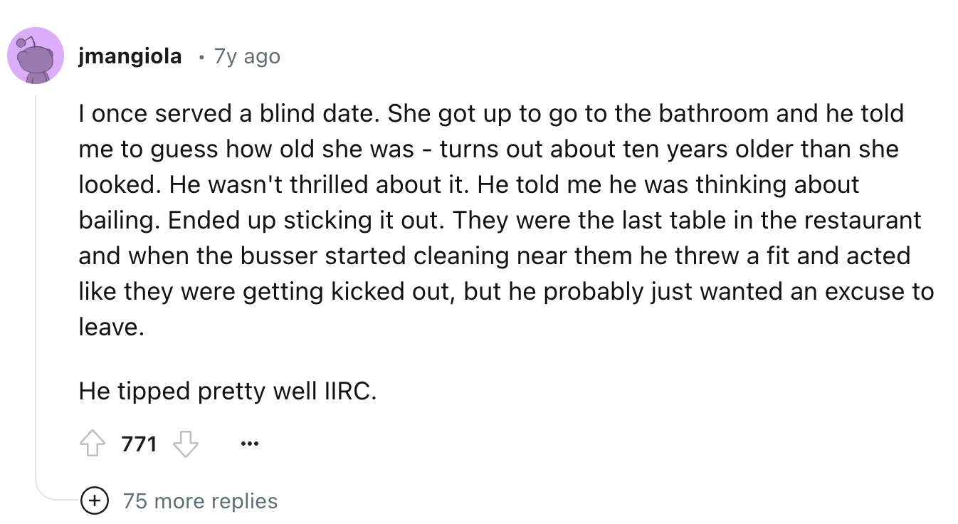 screenshot - jmangiola 7y ago . I once served a blind date. She got up to go to the bathroom and he told me to guess how old she was turns out about ten years older than she looked. He wasn't thrilled about it. He told me he was thinking about bailing. En